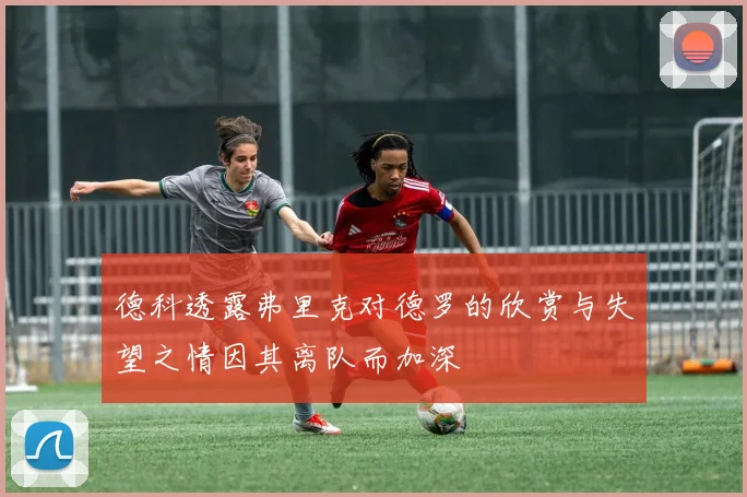 德科透露弗里克对德罗的欣赏与失望之情因其离队而加深