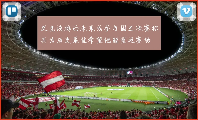皮克谈梅西未来或参与国王联赛称其为历史最佳希望他能重返赛场