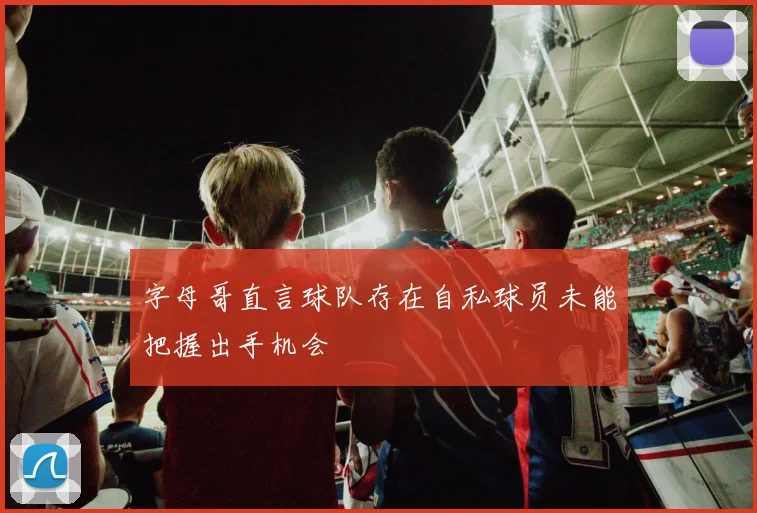字母哥直言球队存在自私球员未能把握出手机会