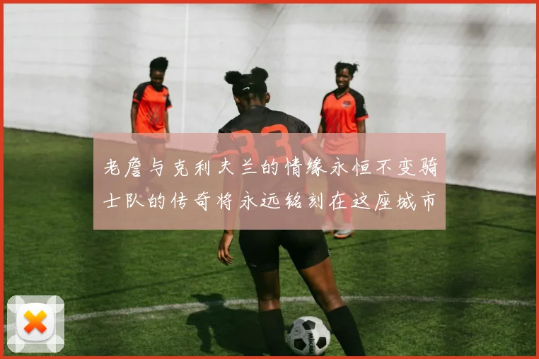 老詹与克利夫兰的情缘永恒不变骑士队的传奇将永远铭刻在这座城市