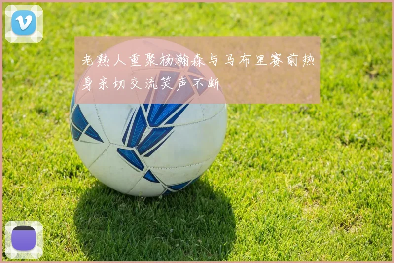 老熟人重聚杨瀚森与马布里赛前热身亲切交流笑声不断