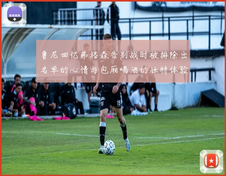 鲁尼回忆弗格森告别战时被排除出名单的心情与包厢喝酒的独特体验